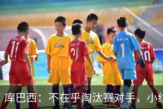 库巴西：不在乎淘汰赛对手，小组第一已达成目标，我们是低开高走